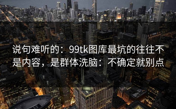 说句难听的:99tk图库最坑的往往不是内容,是群体洗脑:不确定就别点 说句难听的:99tk图库最坑的往往不是内容,是群体洗脑:不确定就别点