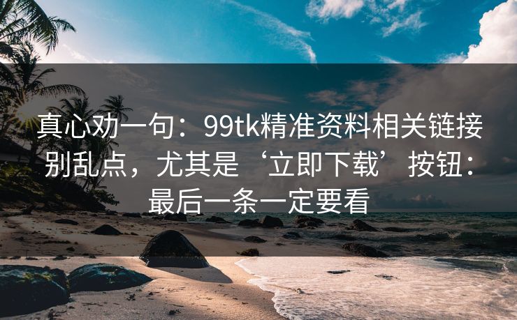 真心劝一句:99tk精准资料相关链接别乱点,尤其是‘立即下载’按钮:最后一条一定要看 真心劝一句:99tk精准资料相关链接别乱点,尤其是‘立即下载’按钮:最后一条一定要看