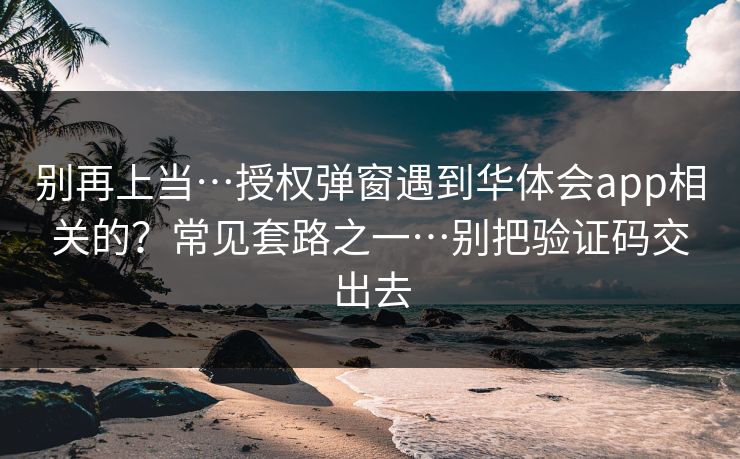 别再上当…授权弹窗遇到华体会app相关的？常见套路之一…别把验证码交出去