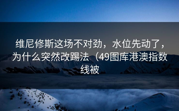 维尼修斯这场不对劲,水位先动了,为什么突然改踢法(49图库港澳指数线被 维尼修斯这场不对劲,水位先动了,为什么突然改踢法(49图库港澳指数线被