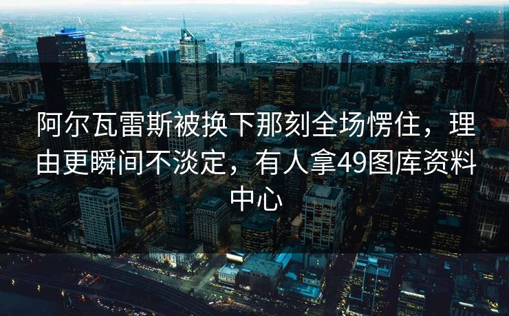 阿尔瓦雷斯被换下那刻全场愣住,理由更瞬间不淡定,有人拿49图库资料中心 阿尔瓦雷斯被换下那刻全场愣住,理由更瞬间不淡定,有人拿49图库资料中心